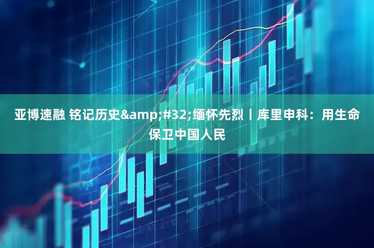 亚博速融 铭记历史&#32;缅怀先烈丨库里申科：用生命保卫中国人民