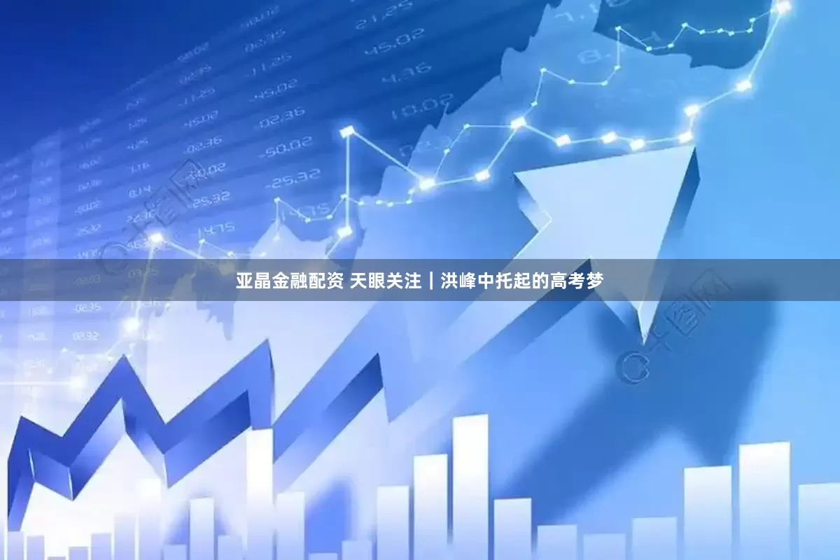 亚晶金融配资 天眼关注｜洪峰中托起的高考梦