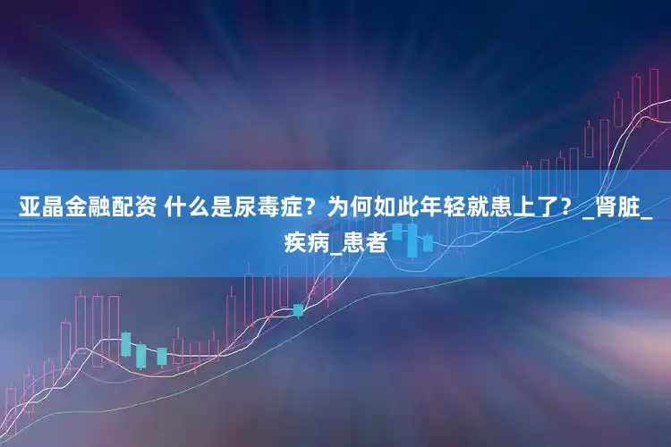 亚晶金融配资 什么是尿毒症？为何如此年轻就患上了？_肾脏_疾病_患者