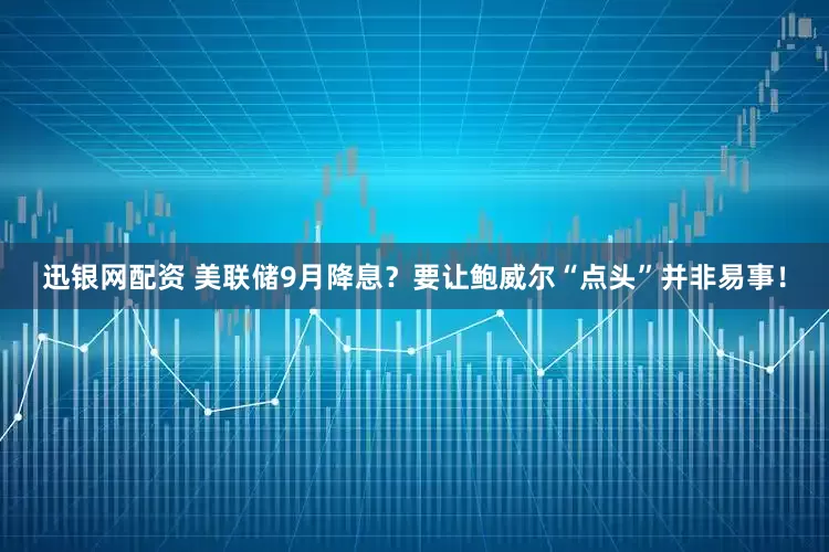 迅银网配资 美联储9月降息？要让鲍威尔“点头”并非易事！