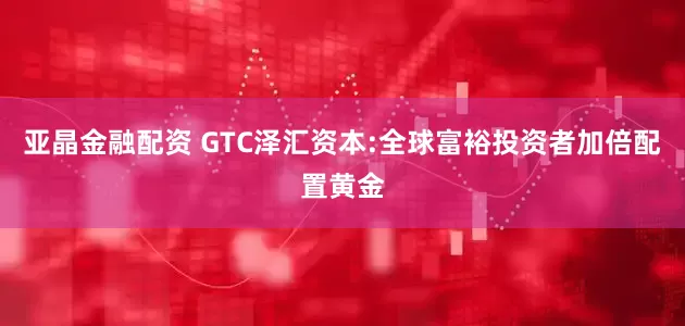 亚晶金融配资 GTC泽汇资本:全球富裕投资者加倍配置黄金