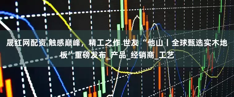 晟红网配资 触感巅峰，精工之作 世友 “他山丨全球甄选实木地板”重磅发布_产品_经销商_工艺