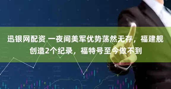 迅银网配资 一夜间美军优势荡然无存，福建舰创造2个纪录，福特号至今做不到
