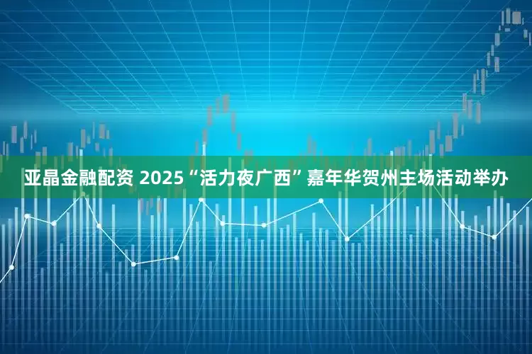 亚晶金融配资 2025“活力夜广西”嘉年华贺州主场活动举办
