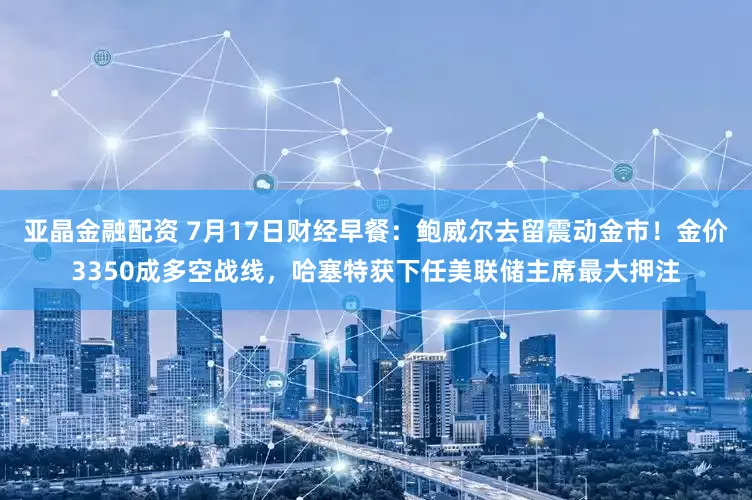 亚晶金融配资 7月17日财经早餐：鲍威尔去留震动金市！金价3350成多空战线，哈塞特获下任美联储主席最大押注