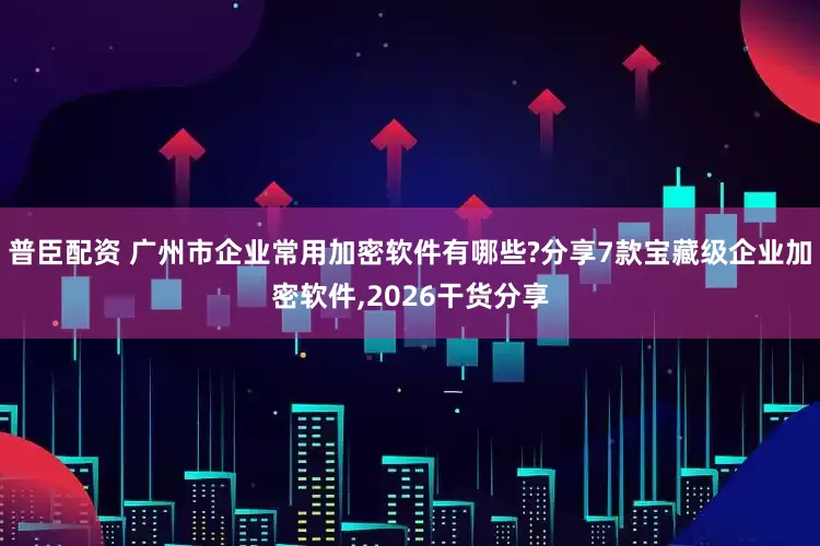 普臣配资 广州市企业常用加密软件有哪些?分享7款宝藏级企业加密软件,2026干货分享