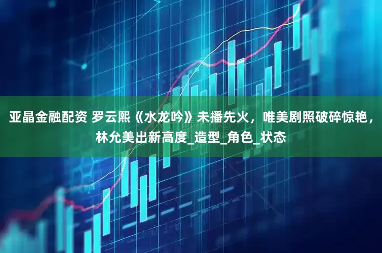 亚晶金融配资 罗云熙《水龙吟》未播先火，唯美剧照破碎惊艳，林允美出新高度_造型_角色_状态