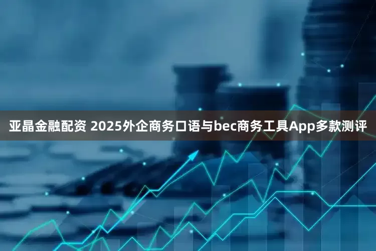 亚晶金融配资 2025外企商务口语与bec商务工具App多款测评