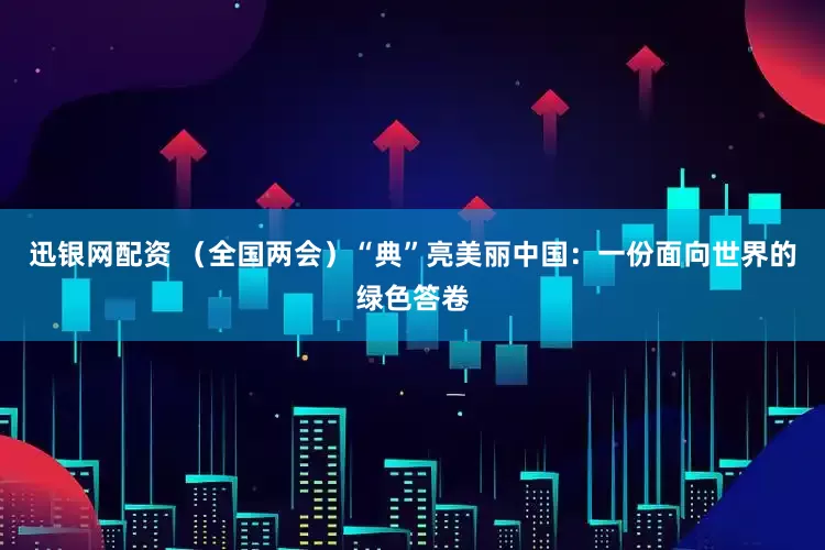 迅银网配资 （全国两会）“典”亮美丽中国：一份面向世界的绿色答卷