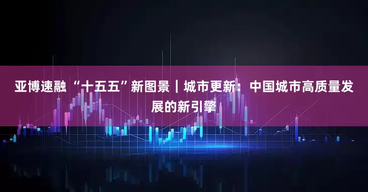 亚博速融 “十五五”新图景｜城市更新：中国城市高质量发展的新引擎