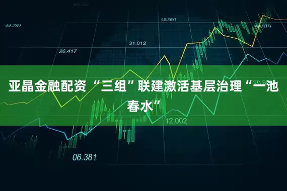 亚晶金融配资 “三组”联建激活基层治理“一池春水”