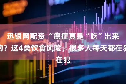 迅银网配资 “癌症真是“吃”出来的？这4类饮食风险，很多人每天都在犯