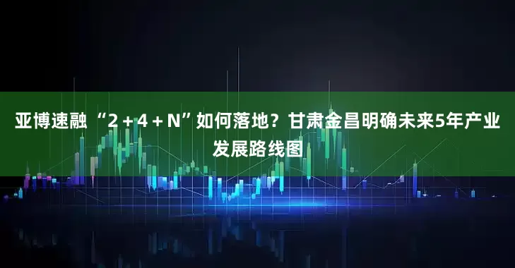 亚博速融 “2＋4＋N”如何落地？甘肃金昌明确未来5年产业发展路线图